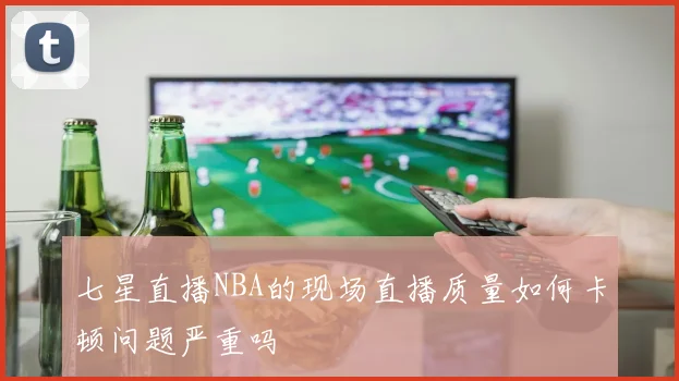 七星直播NBA的现场直播质量如何卡顿问题严重吗
