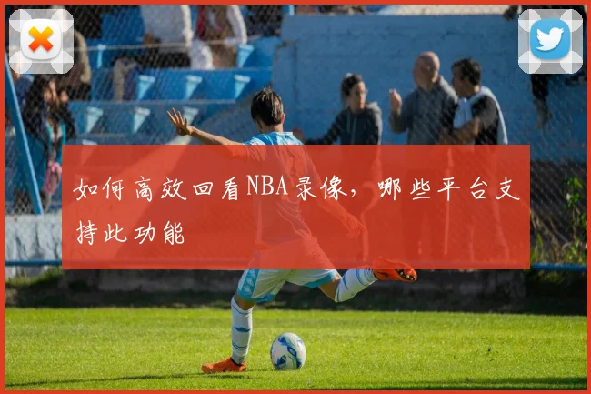 如何高效回看NBA录像，哪些平台支持此功能