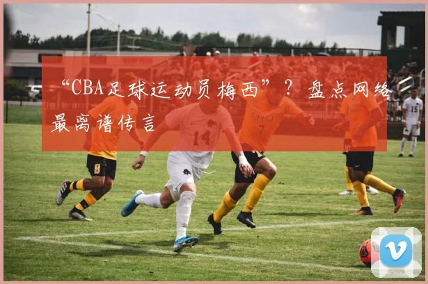 “CBA足球运动员梅西”？盘点网络最离谱传言
