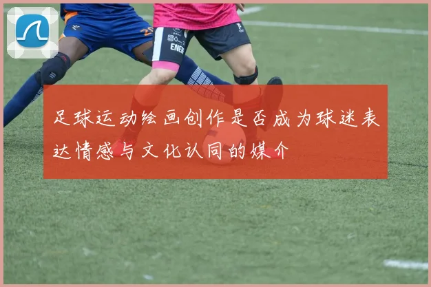 足球运动绘画创作是否成为球迷表达情感与文化认同的媒介